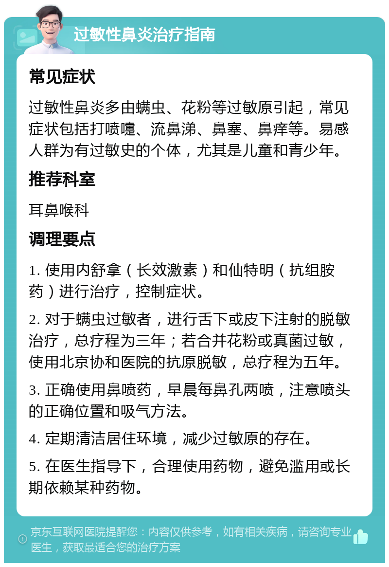 过敏性鼻炎治疗指南 常见症状 过敏性鼻炎多由螨虫、花粉等过敏原引起，常见症状包括打喷嚏、流鼻涕、鼻塞、鼻痒等。易感人群为有过敏史的个体，尤其是儿童和青少年。 推荐科室 耳鼻喉科 调理要点 1. 使用内舒拿（长效激素）和仙特明（抗组胺药）进行治疗，控制症状。 2. 对于螨虫过敏者，进行舌下或皮下注射的脱敏治疗，总疗程为三年；若合并花粉或真菌过敏，使用北京协和医院的抗原脱敏，总疗程为五年。 3. 正确使用鼻喷药，早晨每鼻孔两喷，注意喷头的正确位置和吸气方法。 4. 定期清洁居住环境，减少过敏原的存在。 5. 在医生指导下，合理使用药物，避免滥用或长期依赖某种药物。