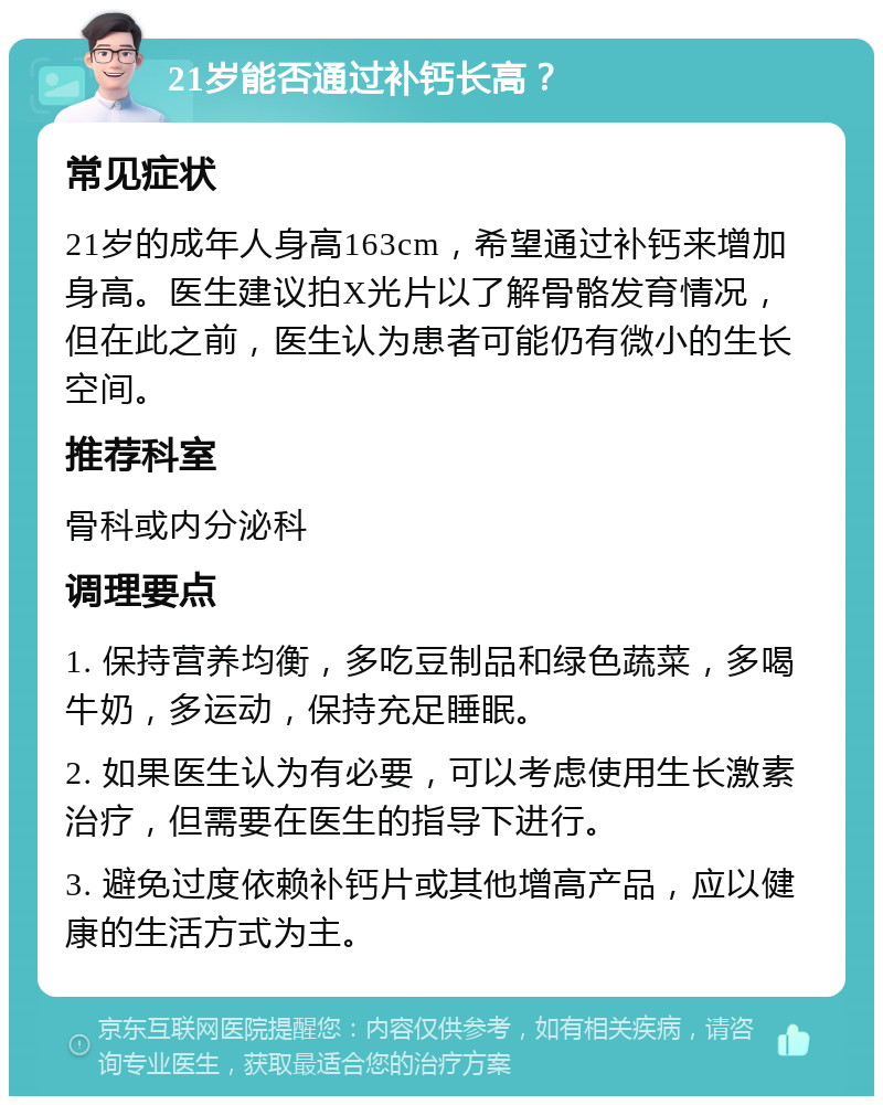 21岁能否通过补钙长高？ 常见症状 21岁的成年人身高163cm，希望通过补钙来增加身高。医生建议拍X光片以了解骨骼发育情况，但在此之前，医生认为患者可能仍有微小的生长空间。 推荐科室 骨科或内分泌科 调理要点 1. 保持营养均衡，多吃豆制品和绿色蔬菜，多喝牛奶，多运动，保持充足睡眠。 2. 如果医生认为有必要，可以考虑使用生长激素治疗，但需要在医生的指导下进行。 3. 避免过度依赖补钙片或其他增高产品，应以健康的生活方式为主。