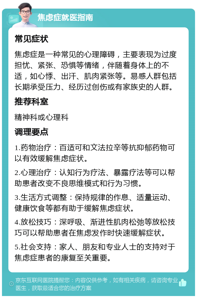 焦虑症就医指南 常见症状 焦虑症是一种常见的心理障碍，主要表现为过度担忧、紧张、恐惧等情绪，伴随着身体上的不适，如心悸、出汗、肌肉紧张等。易感人群包括长期承受压力、经历过创伤或有家族史的人群。 推荐科室 精神科或心理科 调理要点 1.药物治疗：百适可和文法拉辛等抗抑郁药物可以有效缓解焦虑症状。 2.心理治疗：认知行为疗法、暴露疗法等可以帮助患者改变不良思维模式和行为习惯。 3.生活方式调整：保持规律的作息、适量运动、健康饮食等都有助于缓解焦虑症状。 4.放松技巧：深呼吸、渐进性肌肉松弛等放松技巧可以帮助患者在焦虑发作时快速缓解症状。 5.社会支持：家人、朋友和专业人士的支持对于焦虑症患者的康复至关重要。