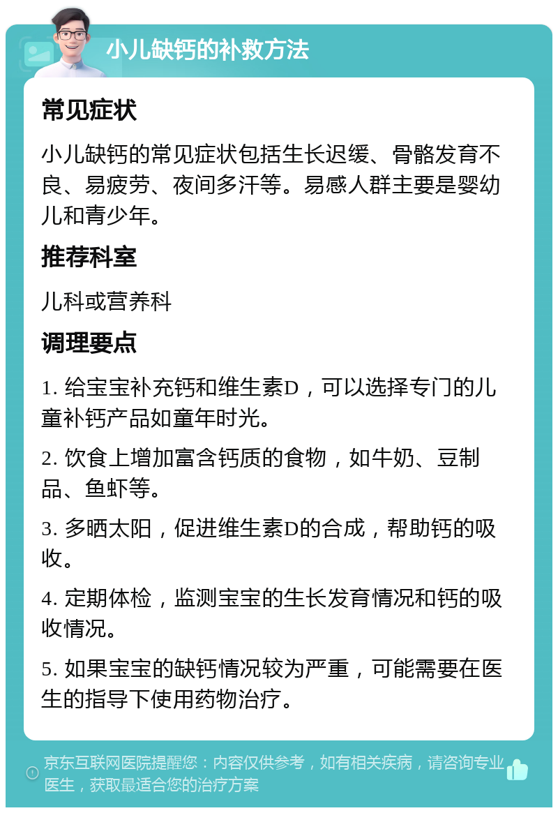 小儿缺钙的补救方法 常见症状 小儿缺钙的常见症状包括生长迟缓、骨骼发育不良、易疲劳、夜间多汗等。易感人群主要是婴幼儿和青少年。 推荐科室 儿科或营养科 调理要点 1. 给宝宝补充钙和维生素D，可以选择专门的儿童补钙产品如童年时光。 2. 饮食上增加富含钙质的食物，如牛奶、豆制品、鱼虾等。 3. 多晒太阳，促进维生素D的合成，帮助钙的吸收。 4. 定期体检，监测宝宝的生长发育情况和钙的吸收情况。 5. 如果宝宝的缺钙情况较为严重，可能需要在医生的指导下使用药物治疗。