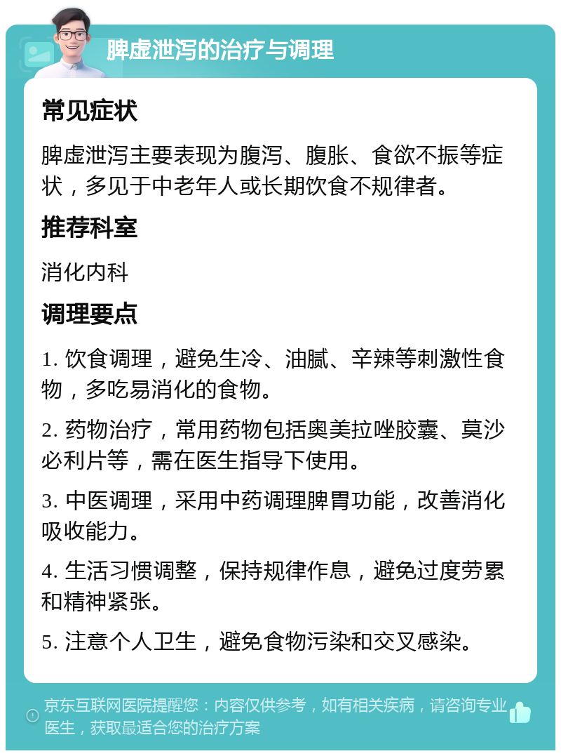 脾虚泄泻的治疗与调理 常见症状 脾虚泄泻主要表现为腹泻、腹胀、食欲不振等症状，多见于中老年人或长期饮食不规律者。 推荐科室 消化内科 调理要点 1. 饮食调理，避免生冷、油腻、辛辣等刺激性食物，多吃易消化的食物。 2. 药物治疗，常用药物包括奥美拉唑胶囊、莫沙必利片等，需在医生指导下使用。 3. 中医调理，采用中药调理脾胃功能，改善消化吸收能力。 4. 生活习惯调整，保持规律作息，避免过度劳累和精神紧张。 5. 注意个人卫生，避免食物污染和交叉感染。