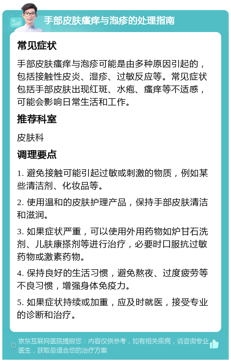 手部皮肤瘙痒与泡疹的处理指南 常见症状 手部皮肤瘙痒与泡疹可能是由多种原因引起的，包括接触性皮炎、湿疹、过敏反应等。常见症状包括手部皮肤出现红斑、水疱、瘙痒等不适感，可能会影响日常生活和工作。 推荐科室 皮肤科 调理要点 1. 避免接触可能引起过敏或刺激的物质，例如某些清洁剂、化妆品等。 2. 使用温和的皮肤护理产品，保持手部皮肤清洁和滋润。 3. 如果症状严重，可以使用外用药物如炉甘石洗剂、儿肤康搽剂等进行治疗，必要时口服抗过敏药物或激素药物。 4. 保持良好的生活习惯，避免熬夜、过度疲劳等不良习惯，增强身体免疫力。 5. 如果症状持续或加重，应及时就医，接受专业的诊断和治疗。