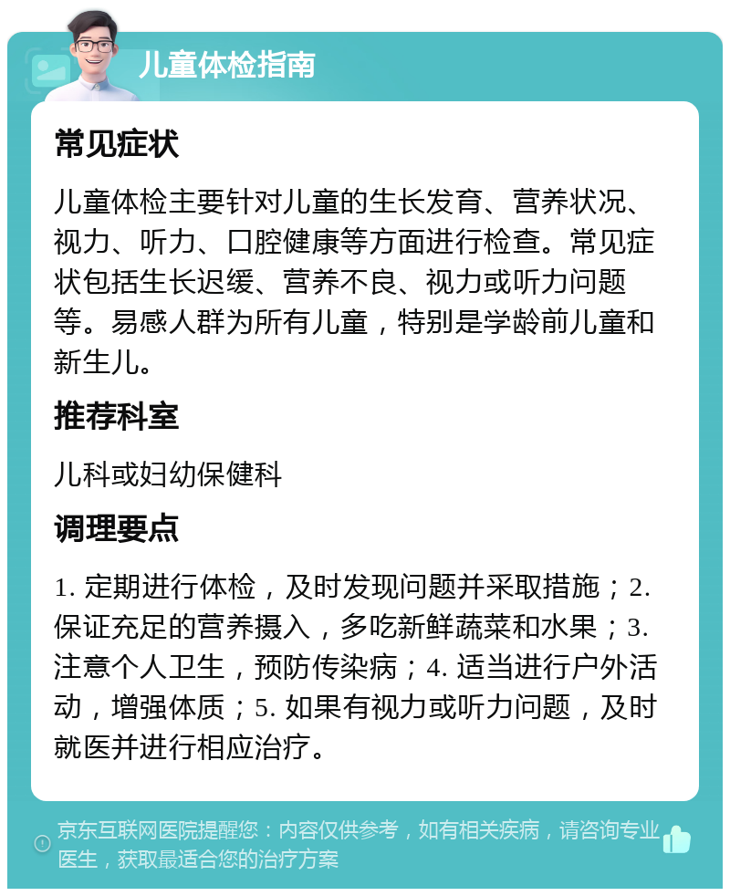 儿童体检指南 常见症状 儿童体检主要针对儿童的生长发育、营养状况、视力、听力、口腔健康等方面进行检查。常见症状包括生长迟缓、营养不良、视力或听力问题等。易感人群为所有儿童，特别是学龄前儿童和新生儿。 推荐科室 儿科或妇幼保健科 调理要点 1. 定期进行体检，及时发现问题并采取措施；2. 保证充足的营养摄入，多吃新鲜蔬菜和水果；3. 注意个人卫生，预防传染病；4. 适当进行户外活动，增强体质；5. 如果有视力或听力问题，及时就医并进行相应治疗。