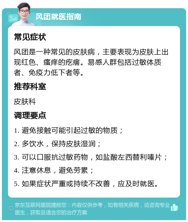 风团就医指南 常见症状 风团是一种常见的皮肤病，主要表现为皮肤上出现红色、瘙痒的疙瘩。易感人群包括过敏体质者、免疫力低下者等。 推荐科室 皮肤科 调理要点 1. 避免接触可能引起过敏的物质； 2. 多饮水，保持皮肤湿润； 3. 可以口服抗过敏药物，如盐酸左西替利嗪片； 4. 注意休息，避免劳累； 5. 如果症状严重或持续不改善，应及时就医。