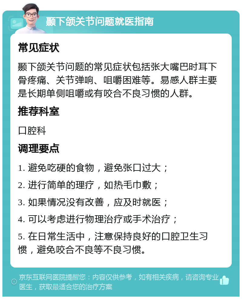 颞下颌关节问题就医指南 常见症状 颞下颌关节问题的常见症状包括张大嘴巴时耳下骨疼痛、关节弹响、咀嚼困难等。易感人群主要是长期单侧咀嚼或有咬合不良习惯的人群。 推荐科室 口腔科 调理要点 1. 避免吃硬的食物，避免张口过大； 2. 进行简单的理疗，如热毛巾敷； 3. 如果情况没有改善，应及时就医； 4. 可以考虑进行物理治疗或手术治疗； 5. 在日常生活中，注意保持良好的口腔卫生习惯，避免咬合不良等不良习惯。