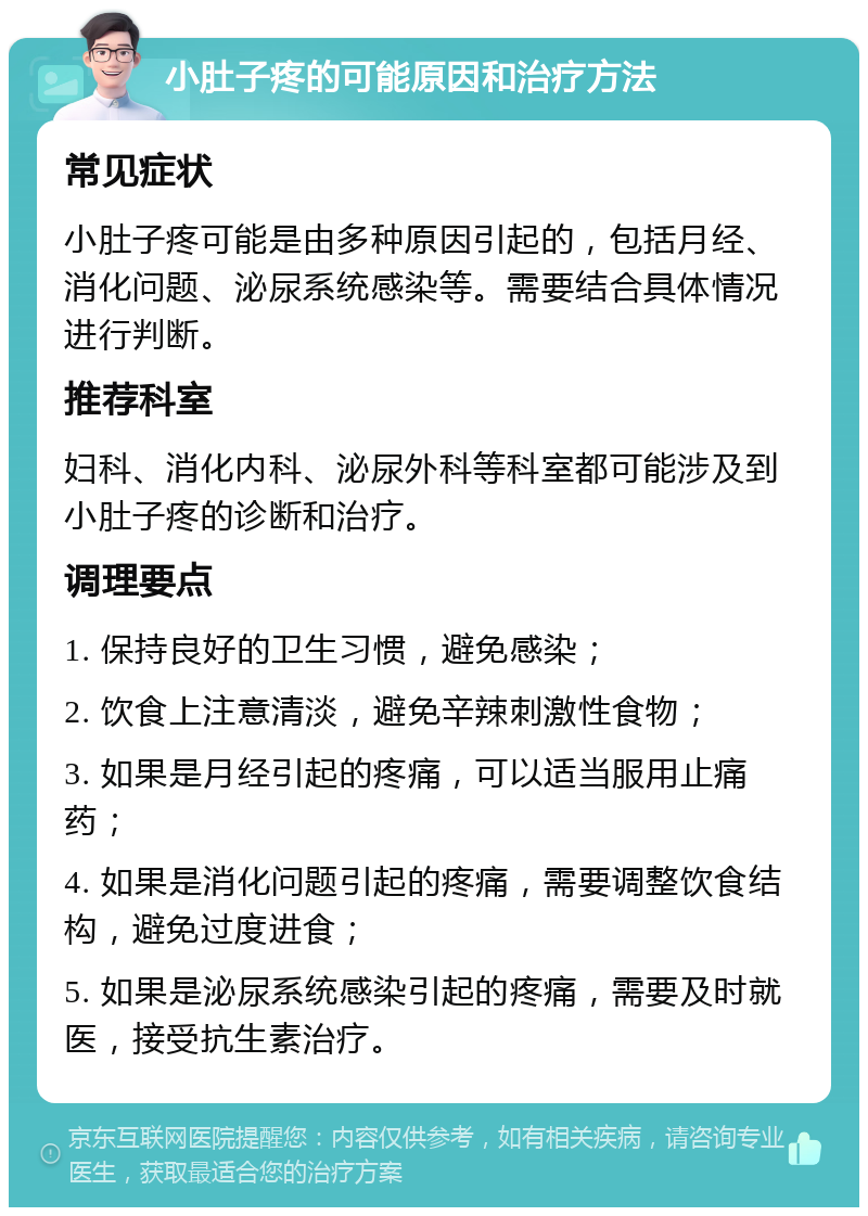 小肚子疼的可能原因和治疗方法 常见症状 小肚子疼可能是由多种原因引起的，包括月经、消化问题、泌尿系统感染等。需要结合具体情况进行判断。 推荐科室 妇科、消化内科、泌尿外科等科室都可能涉及到小肚子疼的诊断和治疗。 调理要点 1. 保持良好的卫生习惯，避免感染； 2. 饮食上注意清淡，避免辛辣刺激性食物； 3. 如果是月经引起的疼痛，可以适当服用止痛药； 4. 如果是消化问题引起的疼痛，需要调整饮食结构，避免过度进食； 5. 如果是泌尿系统感染引起的疼痛，需要及时就医，接受抗生素治疗。