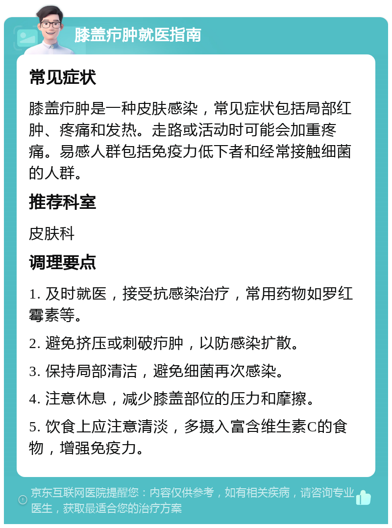 膝盖疖肿就医指南 常见症状 膝盖疖肿是一种皮肤感染，常见症状包括局部红肿、疼痛和发热。走路或活动时可能会加重疼痛。易感人群包括免疫力低下者和经常接触细菌的人群。 推荐科室 皮肤科 调理要点 1. 及时就医，接受抗感染治疗，常用药物如罗红霉素等。 2. 避免挤压或刺破疖肿，以防感染扩散。 3. 保持局部清洁，避免细菌再次感染。 4. 注意休息，减少膝盖部位的压力和摩擦。 5. 饮食上应注意清淡，多摄入富含维生素C的食物，增强免疫力。