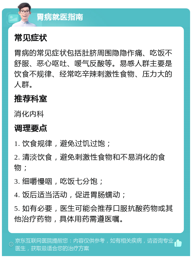 胃病就医指南 常见症状 胃病的常见症状包括肚脐周围隐隐作痛、吃饭不舒服、恶心呕吐、嗳气反酸等。易感人群主要是饮食不规律、经常吃辛辣刺激性食物、压力大的人群。 推荐科室 消化内科 调理要点 1. 饮食规律，避免过饥过饱； 2. 清淡饮食，避免刺激性食物和不易消化的食物； 3. 细嚼慢咽，吃饭七分饱； 4. 饭后适当活动，促进胃肠蠕动； 5. 如有必要，医生可能会推荐口服抗酸药物或其他治疗药物，具体用药需遵医嘱。