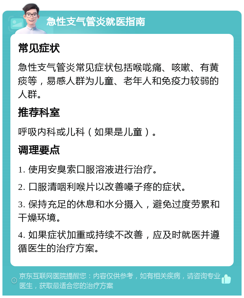 急性支气管炎就医指南 常见症状 急性支气管炎常见症状包括喉咙痛、咳嗽、有黄痰等，易感人群为儿童、老年人和免疫力较弱的人群。 推荐科室 呼吸内科或儿科（如果是儿童）。 调理要点 1. 使用安臭索口服溶液进行治疗。 2. 口服清咽利喉片以改善嗓子疼的症状。 3. 保持充足的休息和水分摄入，避免过度劳累和干燥环境。 4. 如果症状加重或持续不改善，应及时就医并遵循医生的治疗方案。