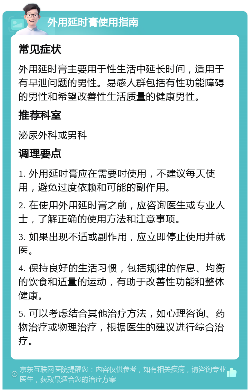 外用延时膏使用指南 常见症状 外用延时膏主要用于性生活中延长时间，适用于有早泄问题的男性。易感人群包括有性功能障碍的男性和希望改善性生活质量的健康男性。 推荐科室 泌尿外科或男科 调理要点 1. 外用延时膏应在需要时使用，不建议每天使用，避免过度依赖和可能的副作用。 2. 在使用外用延时膏之前，应咨询医生或专业人士，了解正确的使用方法和注意事项。 3. 如果出现不适或副作用，应立即停止使用并就医。 4. 保持良好的生活习惯，包括规律的作息、均衡的饮食和适量的运动，有助于改善性功能和整体健康。 5. 可以考虑结合其他治疗方法，如心理咨询、药物治疗或物理治疗，根据医生的建议进行综合治疗。