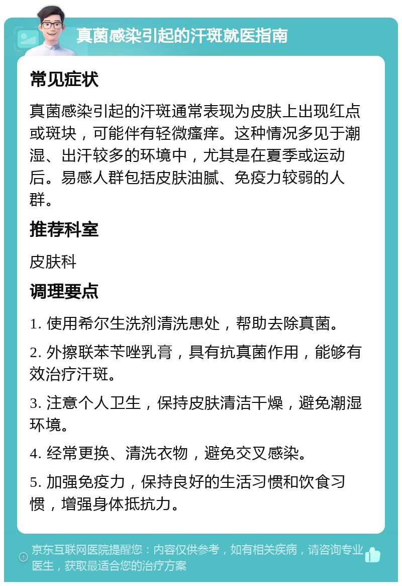 真菌感染引起的汗斑就医指南 常见症状 真菌感染引起的汗斑通常表现为皮肤上出现红点或斑块，可能伴有轻微瘙痒。这种情况多见于潮湿、出汗较多的环境中，尤其是在夏季或运动后。易感人群包括皮肤油腻、免疫力较弱的人群。 推荐科室 皮肤科 调理要点 1. 使用希尔生洗剂清洗患处，帮助去除真菌。 2. 外擦联苯苄唑乳膏，具有抗真菌作用，能够有效治疗汗斑。 3. 注意个人卫生，保持皮肤清洁干燥，避免潮湿环境。 4. 经常更换、清洗衣物，避免交叉感染。 5. 加强免疫力，保持良好的生活习惯和饮食习惯，增强身体抵抗力。