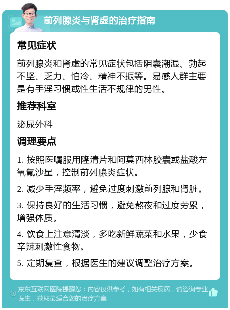 前列腺炎与肾虚的治疗指南 常见症状 前列腺炎和肾虚的常见症状包括阴囊潮湿、勃起不坚、乏力、怕冷、精神不振等。易感人群主要是有手淫习惯或性生活不规律的男性。 推荐科室 泌尿外科 调理要点 1. 按照医嘱服用隆清片和阿莫西林胶囊或盐酸左氧氟沙星，控制前列腺炎症状。 2. 减少手淫频率，避免过度刺激前列腺和肾脏。 3. 保持良好的生活习惯，避免熬夜和过度劳累，增强体质。 4. 饮食上注意清淡，多吃新鲜蔬菜和水果，少食辛辣刺激性食物。 5. 定期复查，根据医生的建议调整治疗方案。