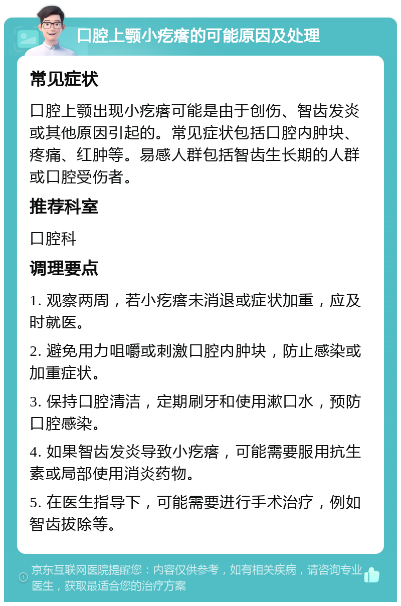 口腔上颚小疙瘩的可能原因及处理 常见症状 口腔上颚出现小疙瘩可能是由于创伤、智齿发炎或其他原因引起的。常见症状包括口腔内肿块、疼痛、红肿等。易感人群包括智齿生长期的人群或口腔受伤者。 推荐科室 口腔科 调理要点 1. 观察两周，若小疙瘩未消退或症状加重，应及时就医。 2. 避免用力咀嚼或刺激口腔内肿块，防止感染或加重症状。 3. 保持口腔清洁，定期刷牙和使用漱口水，预防口腔感染。 4. 如果智齿发炎导致小疙瘩，可能需要服用抗生素或局部使用消炎药物。 5. 在医生指导下，可能需要进行手术治疗，例如智齿拔除等。