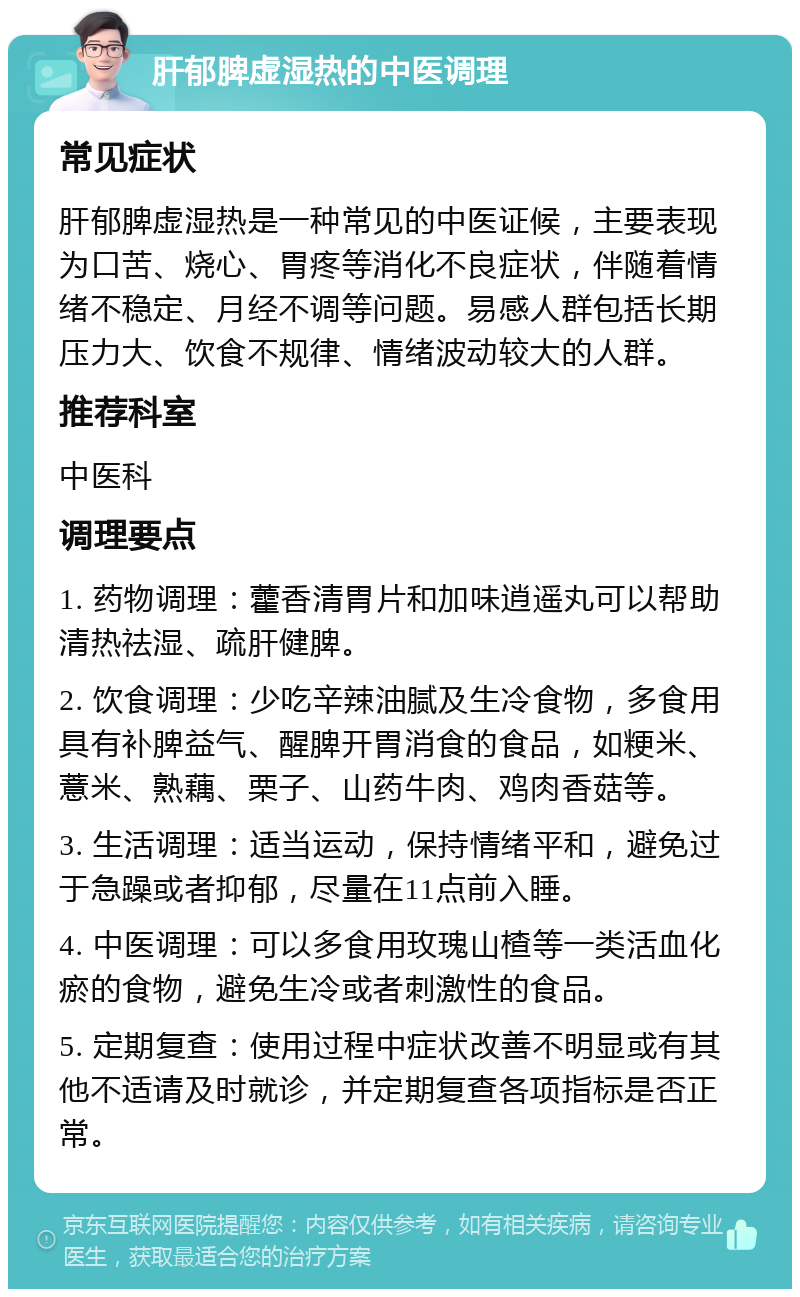 肝郁脾虚湿热的中医调理 常见症状 肝郁脾虚湿热是一种常见的中医证候，主要表现为口苦、烧心、胃疼等消化不良症状，伴随着情绪不稳定、月经不调等问题。易感人群包括长期压力大、饮食不规律、情绪波动较大的人群。 推荐科室 中医科 调理要点 1. 药物调理：藿香清胃片和加味逍遥丸可以帮助清热祛湿、疏肝健脾。 2. 饮食调理：少吃辛辣油腻及生冷食物，多食用具有补脾益气、醒脾开胃消食的食品，如粳米、薏米、熟藕、栗子、山药牛肉、鸡肉香菇等。 3. 生活调理：适当运动，保持情绪平和，避免过于急躁或者抑郁，尽量在11点前入睡。 4. 中医调理：可以多食用玫瑰山楂等一类活血化瘀的食物，避免生冷或者刺激性的食品。 5. 定期复查：使用过程中症状改善不明显或有其他不适请及时就诊，并定期复查各项指标是否正常。