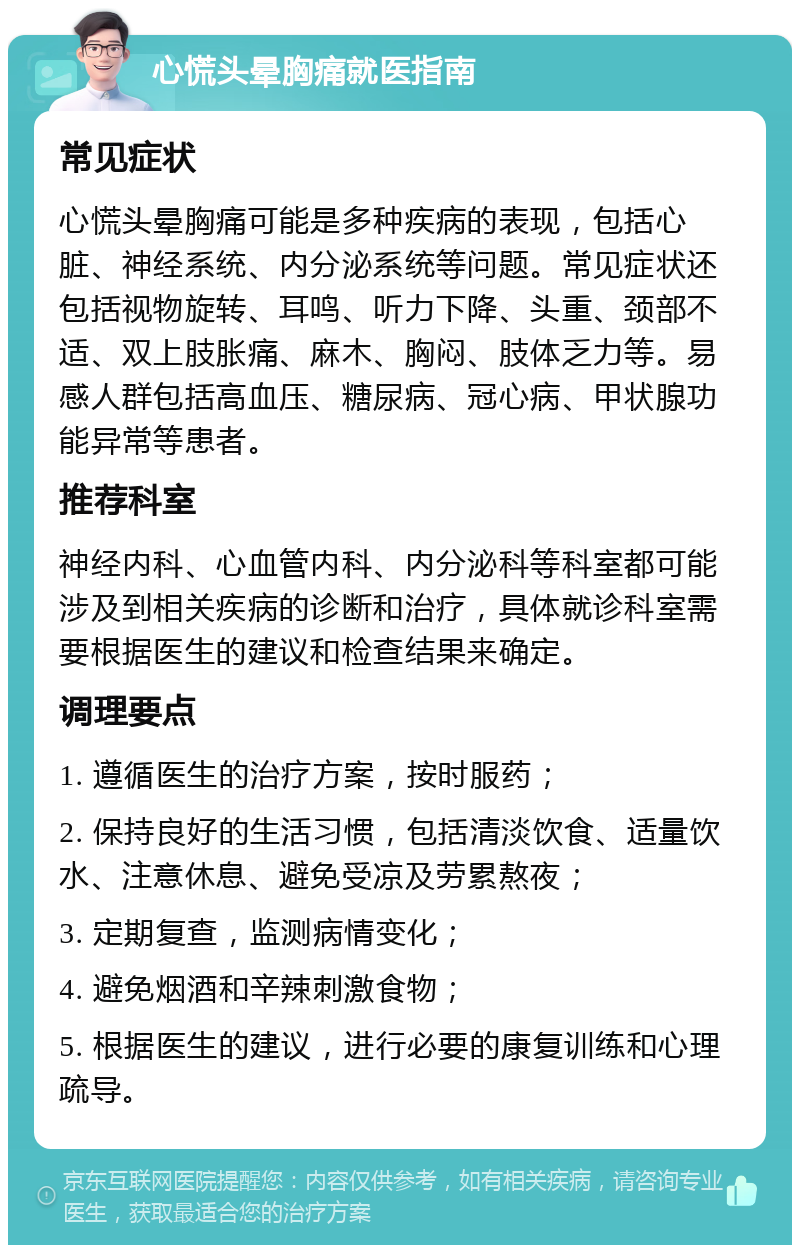 心慌头晕胸痛就医指南 常见症状 心慌头晕胸痛可能是多种疾病的表现，包括心脏、神经系统、内分泌系统等问题。常见症状还包括视物旋转、耳鸣、听力下降、头重、颈部不适、双上肢胀痛、麻木、胸闷、肢体乏力等。易感人群包括高血压、糖尿病、冠心病、甲状腺功能异常等患者。 推荐科室 神经内科、心血管内科、内分泌科等科室都可能涉及到相关疾病的诊断和治疗，具体就诊科室需要根据医生的建议和检查结果来确定。 调理要点 1. 遵循医生的治疗方案，按时服药； 2. 保持良好的生活习惯，包括清淡饮食、适量饮水、注意休息、避免受凉及劳累熬夜； 3. 定期复查，监测病情变化； 4. 避免烟酒和辛辣刺激食物； 5. 根据医生的建议，进行必要的康复训练和心理疏导。