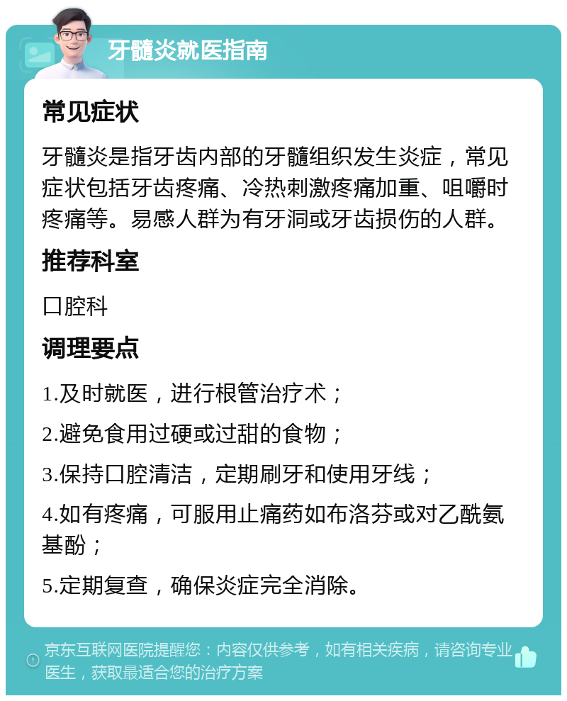 牙髓炎就医指南 常见症状 牙髓炎是指牙齿内部的牙髓组织发生炎症，常见症状包括牙齿疼痛、冷热刺激疼痛加重、咀嚼时疼痛等。易感人群为有牙洞或牙齿损伤的人群。 推荐科室 口腔科 调理要点 1.及时就医，进行根管治疗术； 2.避免食用过硬或过甜的食物； 3.保持口腔清洁，定期刷牙和使用牙线； 4.如有疼痛，可服用止痛药如布洛芬或对乙酰氨基酚； 5.定期复查，确保炎症完全消除。