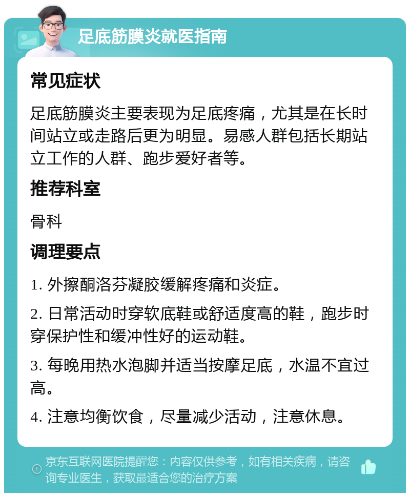 足底筋膜炎就医指南 常见症状 足底筋膜炎主要表现为足底疼痛，尤其是在长时间站立或走路后更为明显。易感人群包括长期站立工作的人群、跑步爱好者等。 推荐科室 骨科 调理要点 1. 外擦酮洛芬凝胶缓解疼痛和炎症。 2. 日常活动时穿软底鞋或舒适度高的鞋，跑步时穿保护性和缓冲性好的运动鞋。 3. 每晚用热水泡脚并适当按摩足底，水温不宜过高。 4. 注意均衡饮食，尽量减少活动，注意休息。