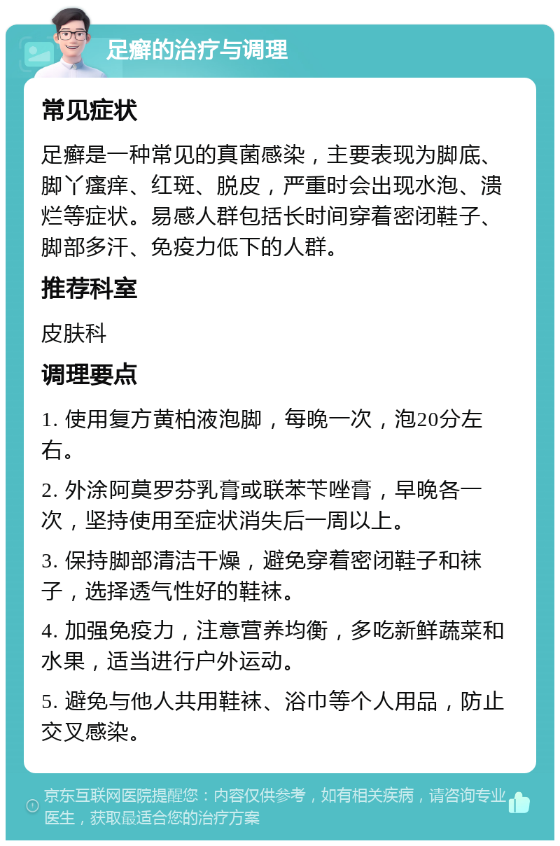 足癣的治疗与调理 常见症状 足癣是一种常见的真菌感染，主要表现为脚底、脚丫瘙痒、红斑、脱皮，严重时会出现水泡、溃烂等症状。易感人群包括长时间穿着密闭鞋子、脚部多汗、免疫力低下的人群。 推荐科室 皮肤科 调理要点 1. 使用复方黄柏液泡脚，每晚一次，泡20分左右。 2. 外涂阿莫罗芬乳膏或联苯苄唑膏，早晚各一次，坚持使用至症状消失后一周以上。 3. 保持脚部清洁干燥，避免穿着密闭鞋子和袜子，选择透气性好的鞋袜。 4. 加强免疫力，注意营养均衡，多吃新鲜蔬菜和水果，适当进行户外运动。 5. 避免与他人共用鞋袜、浴巾等个人用品，防止交叉感染。