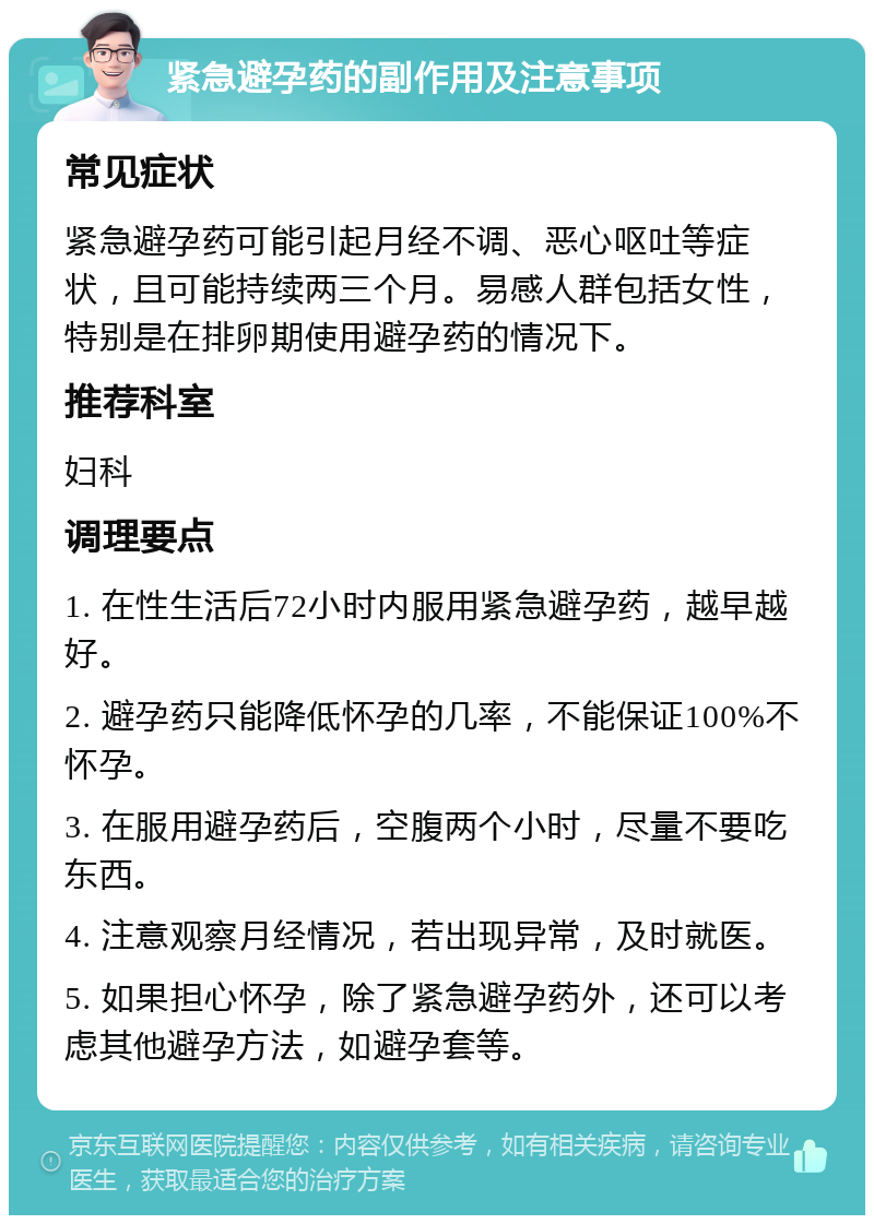 紧急避孕药的副作用及注意事项 常见症状 紧急避孕药可能引起月经不调、恶心呕吐等症状，且可能持续两三个月。易感人群包括女性，特别是在排卵期使用避孕药的情况下。 推荐科室 妇科 调理要点 1. 在性生活后72小时内服用紧急避孕药，越早越好。 2. 避孕药只能降低怀孕的几率，不能保证100%不怀孕。 3. 在服用避孕药后，空腹两个小时，尽量不要吃东西。 4. 注意观察月经情况，若出现异常，及时就医。 5. 如果担心怀孕，除了紧急避孕药外，还可以考虑其他避孕方法，如避孕套等。