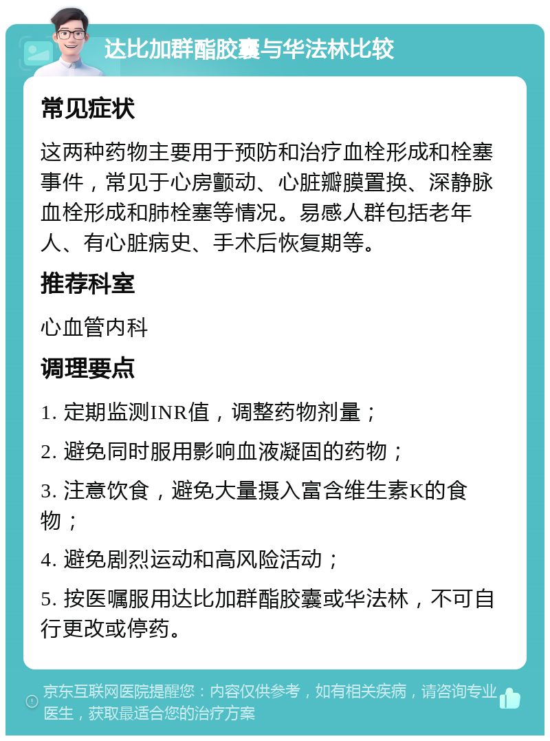 达比加群酯胶囊与华法林比较 常见症状 这两种药物主要用于预防和治疗血栓形成和栓塞事件，常见于心房颤动、心脏瓣膜置换、深静脉血栓形成和肺栓塞等情况。易感人群包括老年人、有心脏病史、手术后恢复期等。 推荐科室 心血管内科 调理要点 1. 定期监测INR值，调整药物剂量； 2. 避免同时服用影响血液凝固的药物； 3. 注意饮食，避免大量摄入富含维生素K的食物； 4. 避免剧烈运动和高风险活动； 5. 按医嘱服用达比加群酯胶囊或华法林，不可自行更改或停药。