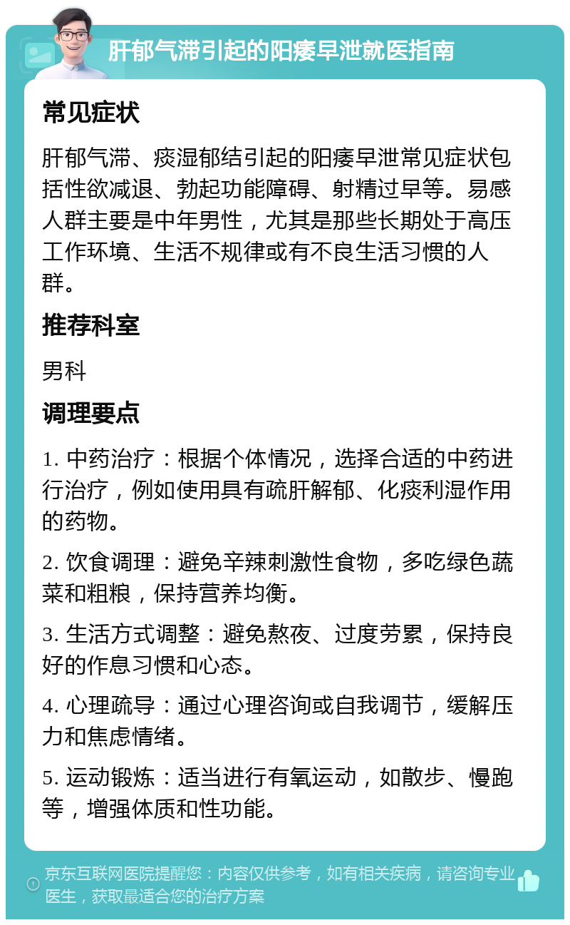 肝郁气滞引起的阳痿早泄就医指南 常见症状 肝郁气滞、痰湿郁结引起的阳痿早泄常见症状包括性欲减退、勃起功能障碍、射精过早等。易感人群主要是中年男性，尤其是那些长期处于高压工作环境、生活不规律或有不良生活习惯的人群。 推荐科室 男科 调理要点 1. 中药治疗：根据个体情况，选择合适的中药进行治疗，例如使用具有疏肝解郁、化痰利湿作用的药物。 2. 饮食调理：避免辛辣刺激性食物，多吃绿色蔬菜和粗粮，保持营养均衡。 3. 生活方式调整：避免熬夜、过度劳累，保持良好的作息习惯和心态。 4. 心理疏导：通过心理咨询或自我调节，缓解压力和焦虑情绪。 5. 运动锻炼：适当进行有氧运动，如散步、慢跑等，增强体质和性功能。