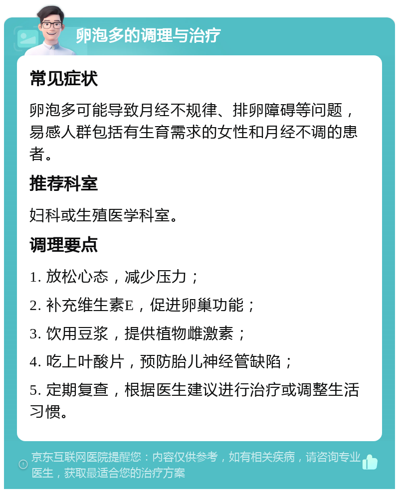 卵泡多的调理与治疗 常见症状 卵泡多可能导致月经不规律、排卵障碍等问题，易感人群包括有生育需求的女性和月经不调的患者。 推荐科室 妇科或生殖医学科室。 调理要点 1. 放松心态，减少压力； 2. 补充维生素E，促进卵巢功能； 3. 饮用豆浆，提供植物雌激素； 4. 吃上叶酸片，预防胎儿神经管缺陷； 5. 定期复查，根据医生建议进行治疗或调整生活习惯。