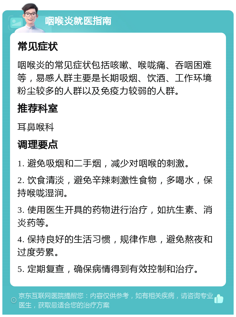 咽喉炎就医指南 常见症状 咽喉炎的常见症状包括咳嗽、喉咙痛、吞咽困难等，易感人群主要是长期吸烟、饮酒、工作环境粉尘较多的人群以及免疫力较弱的人群。 推荐科室 耳鼻喉科 调理要点 1. 避免吸烟和二手烟，减少对咽喉的刺激。 2. 饮食清淡，避免辛辣刺激性食物，多喝水，保持喉咙湿润。 3. 使用医生开具的药物进行治疗，如抗生素、消炎药等。 4. 保持良好的生活习惯，规律作息，避免熬夜和过度劳累。 5. 定期复查，确保病情得到有效控制和治疗。