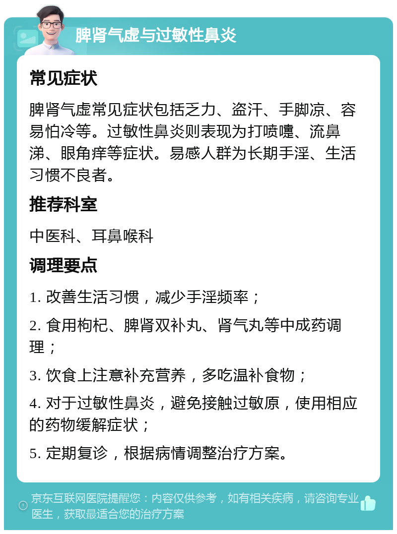 脾肾气虚与过敏性鼻炎 常见症状 脾肾气虚常见症状包括乏力、盗汗、手脚凉、容易怕冷等。过敏性鼻炎则表现为打喷嚏、流鼻涕、眼角痒等症状。易感人群为长期手淫、生活习惯不良者。 推荐科室 中医科、耳鼻喉科 调理要点 1. 改善生活习惯，减少手淫频率； 2. 食用枸杞、脾肾双补丸、肾气丸等中成药调理； 3. 饮食上注意补充营养，多吃温补食物； 4. 对于过敏性鼻炎，避免接触过敏原，使用相应的药物缓解症状； 5. 定期复诊，根据病情调整治疗方案。