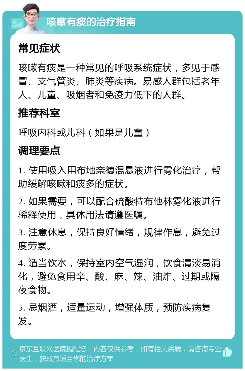 咳嗽有痰的治疗指南 常见症状 咳嗽有痰是一种常见的呼吸系统症状，多见于感冒、支气管炎、肺炎等疾病。易感人群包括老年人、儿童、吸烟者和免疫力低下的人群。 推荐科室 呼吸内科或儿科（如果是儿童） 调理要点 1. 使用吸入用布地奈德混悬液进行雾化治疗，帮助缓解咳嗽和痰多的症状。 2. 如果需要，可以配合硫酸特布他林雾化液进行稀释使用，具体用法请遵医嘱。 3. 注意休息，保持良好情绪，规律作息，避免过度劳累。 4. 适当饮水，保持室内空气湿润，饮食清淡易消化，避免食用辛、酸、麻、辣、油炸、过期或隔夜食物。 5. 忌烟酒，适量运动，增强体质，预防疾病复发。