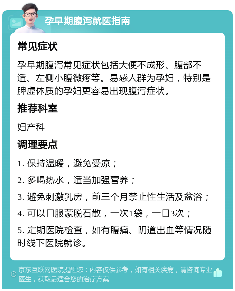 孕早期腹泻就医指南 常见症状 孕早期腹泻常见症状包括大便不成形、腹部不适、左侧小腹微疼等。易感人群为孕妇，特别是脾虚体质的孕妇更容易出现腹泻症状。 推荐科室 妇产科 调理要点 1. 保持温暖，避免受凉； 2. 多喝热水，适当加强营养； 3. 避免刺激乳房，前三个月禁止性生活及盆浴； 4. 可以口服蒙脱石散，一次1袋，一日3次； 5. 定期医院检查，如有腹痛、阴道出血等情况随时线下医院就诊。