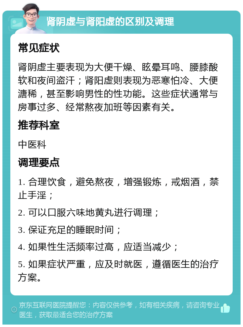 肾阴虚与肾阳虚的区别及调理 常见症状 肾阴虚主要表现为大便干燥、眩晕耳鸣、腰膝酸软和夜间盗汗；肾阳虚则表现为恶寒怕冷、大便溏稀，甚至影响男性的性功能。这些症状通常与房事过多、经常熬夜加班等因素有关。 推荐科室 中医科 调理要点 1. 合理饮食，避免熬夜，增强锻炼，戒烟酒，禁止手淫； 2. 可以口服六味地黄丸进行调理； 3. 保证充足的睡眠时间； 4. 如果性生活频率过高，应适当减少； 5. 如果症状严重，应及时就医，遵循医生的治疗方案。