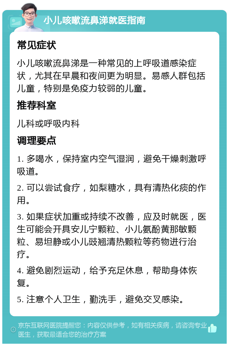 小儿咳嗽流鼻涕就医指南 常见症状 小儿咳嗽流鼻涕是一种常见的上呼吸道感染症状，尤其在早晨和夜间更为明显。易感人群包括儿童，特别是免疫力较弱的儿童。 推荐科室 儿科或呼吸内科 调理要点 1. 多喝水，保持室内空气湿润，避免干燥刺激呼吸道。 2. 可以尝试食疗，如梨糖水，具有清热化痰的作用。 3. 如果症状加重或持续不改善，应及时就医，医生可能会开具安儿宁颗粒、小儿氨酚黄那敏颗粒、易坦静或小儿豉翘清热颗粒等药物进行治疗。 4. 避免剧烈运动，给予充足休息，帮助身体恢复。 5. 注意个人卫生，勤洗手，避免交叉感染。