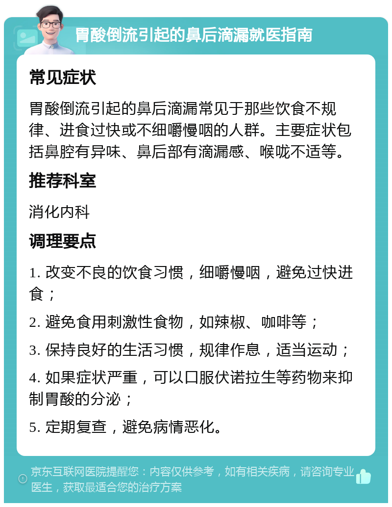 胃酸倒流引起的鼻后滴漏就医指南 常见症状 胃酸倒流引起的鼻后滴漏常见于那些饮食不规律、进食过快或不细嚼慢咽的人群。主要症状包括鼻腔有异味、鼻后部有滴漏感、喉咙不适等。 推荐科室 消化内科 调理要点 1. 改变不良的饮食习惯，细嚼慢咽，避免过快进食； 2. 避免食用刺激性食物，如辣椒、咖啡等； 3. 保持良好的生活习惯，规律作息，适当运动； 4. 如果症状严重，可以口服伏诺拉生等药物来抑制胃酸的分泌； 5. 定期复查，避免病情恶化。