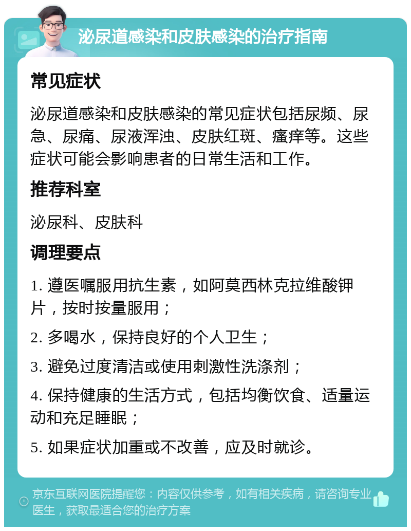 泌尿道感染和皮肤感染的治疗指南 常见症状 泌尿道感染和皮肤感染的常见症状包括尿频、尿急、尿痛、尿液浑浊、皮肤红斑、瘙痒等。这些症状可能会影响患者的日常生活和工作。 推荐科室 泌尿科、皮肤科 调理要点 1. 遵医嘱服用抗生素，如阿莫西林克拉维酸钾片，按时按量服用； 2. 多喝水，保持良好的个人卫生； 3. 避免过度清洁或使用刺激性洗涤剂； 4. 保持健康的生活方式，包括均衡饮食、适量运动和充足睡眠； 5. 如果症状加重或不改善，应及时就诊。