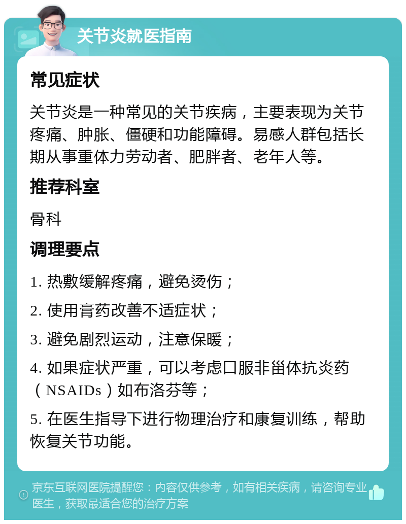 关节炎就医指南 常见症状 关节炎是一种常见的关节疾病，主要表现为关节疼痛、肿胀、僵硬和功能障碍。易感人群包括长期从事重体力劳动者、肥胖者、老年人等。 推荐科室 骨科 调理要点 1. 热敷缓解疼痛，避免烫伤； 2. 使用膏药改善不适症状； 3. 避免剧烈运动，注意保暖； 4. 如果症状严重，可以考虑口服非甾体抗炎药（NSAIDs）如布洛芬等； 5. 在医生指导下进行物理治疗和康复训练，帮助恢复关节功能。