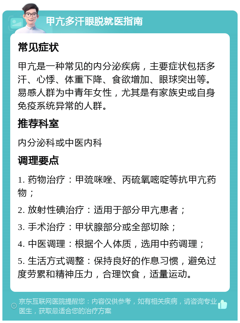 甲亢多汗眼脱就医指南 常见症状 甲亢是一种常见的内分泌疾病，主要症状包括多汗、心悸、体重下降、食欲增加、眼球突出等。易感人群为中青年女性，尤其是有家族史或自身免疫系统异常的人群。 推荐科室 内分泌科或中医内科 调理要点 1. 药物治疗：甲巯咪唑、丙硫氧嘧啶等抗甲亢药物； 2. 放射性碘治疗：适用于部分甲亢患者； 3. 手术治疗：甲状腺部分或全部切除； 4. 中医调理：根据个人体质，选用中药调理； 5. 生活方式调整：保持良好的作息习惯，避免过度劳累和精神压力，合理饮食，适量运动。