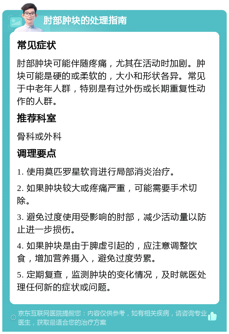 肘部肿块的处理指南 常见症状 肘部肿块可能伴随疼痛，尤其在活动时加剧。肿块可能是硬的或柔软的，大小和形状各异。常见于中老年人群，特别是有过外伤或长期重复性动作的人群。 推荐科室 骨科或外科 调理要点 1. 使用莫匹罗星软膏进行局部消炎治疗。 2. 如果肿块较大或疼痛严重，可能需要手术切除。 3. 避免过度使用受影响的肘部，减少活动量以防止进一步损伤。 4. 如果肿块是由于脾虚引起的，应注意调整饮食，增加营养摄入，避免过度劳累。 5. 定期复查，监测肿块的变化情况，及时就医处理任何新的症状或问题。