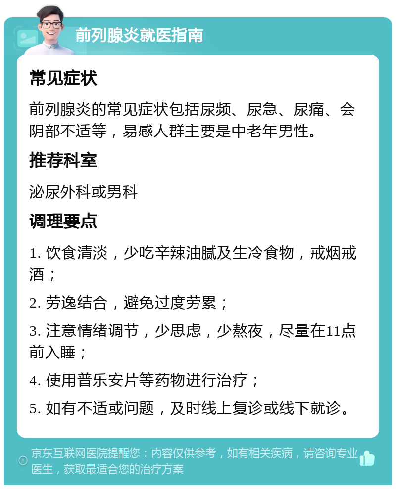 前列腺炎就医指南 常见症状 前列腺炎的常见症状包括尿频、尿急、尿痛、会阴部不适等，易感人群主要是中老年男性。 推荐科室 泌尿外科或男科 调理要点 1. 饮食清淡，少吃辛辣油腻及生冷食物，戒烟戒酒； 2. 劳逸结合，避免过度劳累； 3. 注意情绪调节，少思虑，少熬夜，尽量在11点前入睡； 4. 使用普乐安片等药物进行治疗； 5. 如有不适或问题，及时线上复诊或线下就诊。