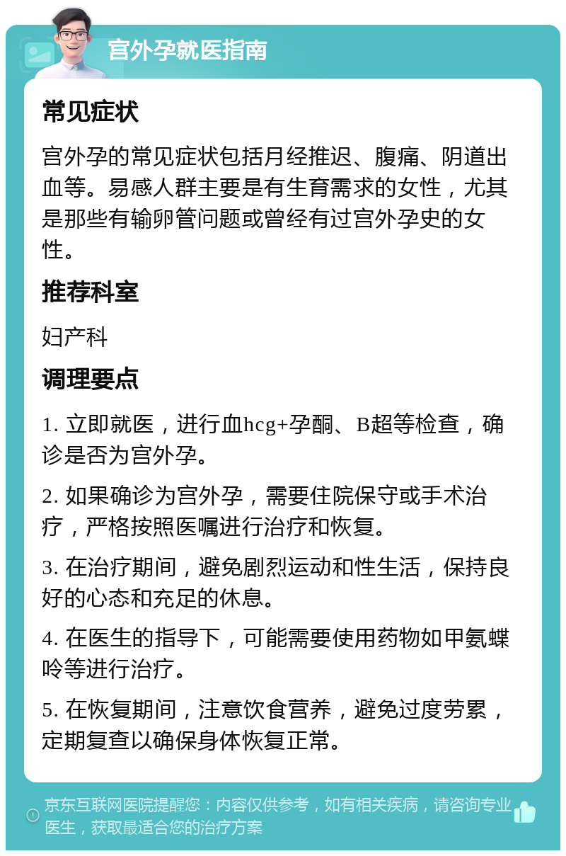 宫外孕就医指南 常见症状 宫外孕的常见症状包括月经推迟、腹痛、阴道出血等。易感人群主要是有生育需求的女性，尤其是那些有输卵管问题或曾经有过宫外孕史的女性。 推荐科室 妇产科 调理要点 1. 立即就医，进行血hcg+孕酮、B超等检查，确诊是否为宫外孕。 2. 如果确诊为宫外孕，需要住院保守或手术治疗，严格按照医嘱进行治疗和恢复。 3. 在治疗期间，避免剧烈运动和性生活，保持良好的心态和充足的休息。 4. 在医生的指导下，可能需要使用药物如甲氨蝶呤等进行治疗。 5. 在恢复期间，注意饮食营养，避免过度劳累，定期复查以确保身体恢复正常。