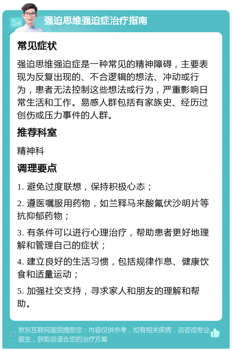 强迫思维强迫症治疗指南 常见症状 强迫思维强迫症是一种常见的精神障碍，主要表现为反复出现的、不合逻辑的想法、冲动或行为，患者无法控制这些想法或行为，严重影响日常生活和工作。易感人群包括有家族史、经历过创伤或压力事件的人群。 推荐科室 精神科 调理要点 1. 避免过度联想，保持积极心态； 2. 遵医嘱服用药物，如兰释马来酸氟伏沙明片等抗抑郁药物； 3. 有条件可以进行心理治疗，帮助患者更好地理解和管理自己的症状； 4. 建立良好的生活习惯，包括规律作息、健康饮食和适量运动； 5. 加强社交支持，寻求家人和朋友的理解和帮助。