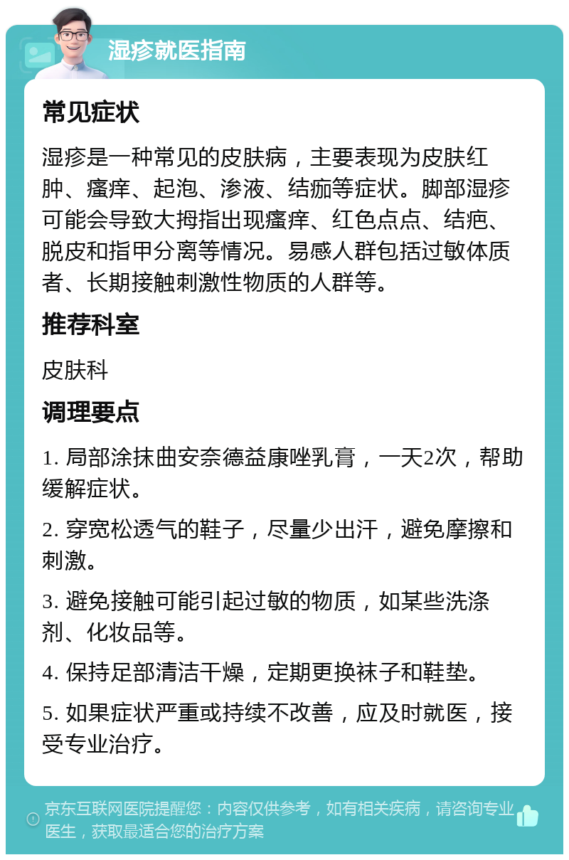 湿疹就医指南 常见症状 湿疹是一种常见的皮肤病，主要表现为皮肤红肿、瘙痒、起泡、渗液、结痂等症状。脚部湿疹可能会导致大拇指出现瘙痒、红色点点、结疤、脱皮和指甲分离等情况。易感人群包括过敏体质者、长期接触刺激性物质的人群等。 推荐科室 皮肤科 调理要点 1. 局部涂抹曲安奈德益康唑乳膏，一天2次，帮助缓解症状。 2. 穿宽松透气的鞋子，尽量少出汗，避免摩擦和刺激。 3. 避免接触可能引起过敏的物质，如某些洗涤剂、化妆品等。 4. 保持足部清洁干燥，定期更换袜子和鞋垫。 5. 如果症状严重或持续不改善，应及时就医，接受专业治疗。