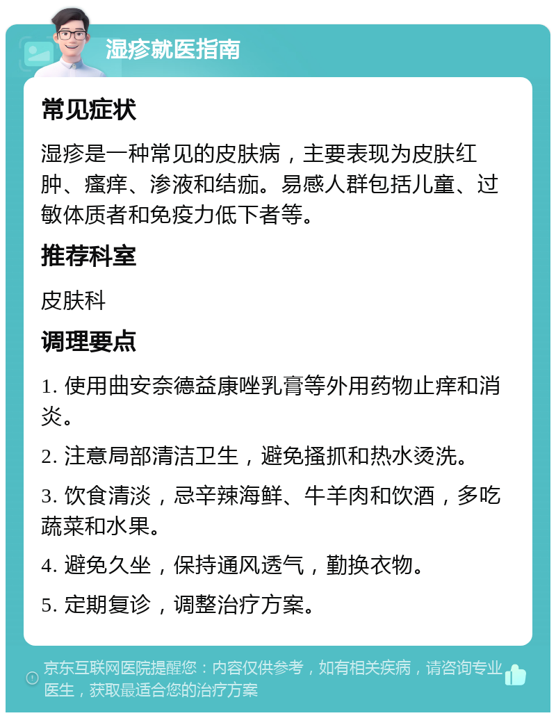 湿疹就医指南 常见症状 湿疹是一种常见的皮肤病，主要表现为皮肤红肿、瘙痒、渗液和结痂。易感人群包括儿童、过敏体质者和免疫力低下者等。 推荐科室 皮肤科 调理要点 1. 使用曲安奈德益康唑乳膏等外用药物止痒和消炎。 2. 注意局部清洁卫生，避免搔抓和热水烫洗。 3. 饮食清淡，忌辛辣海鲜、牛羊肉和饮酒，多吃蔬菜和水果。 4. 避免久坐，保持通风透气，勤换衣物。 5. 定期复诊，调整治疗方案。