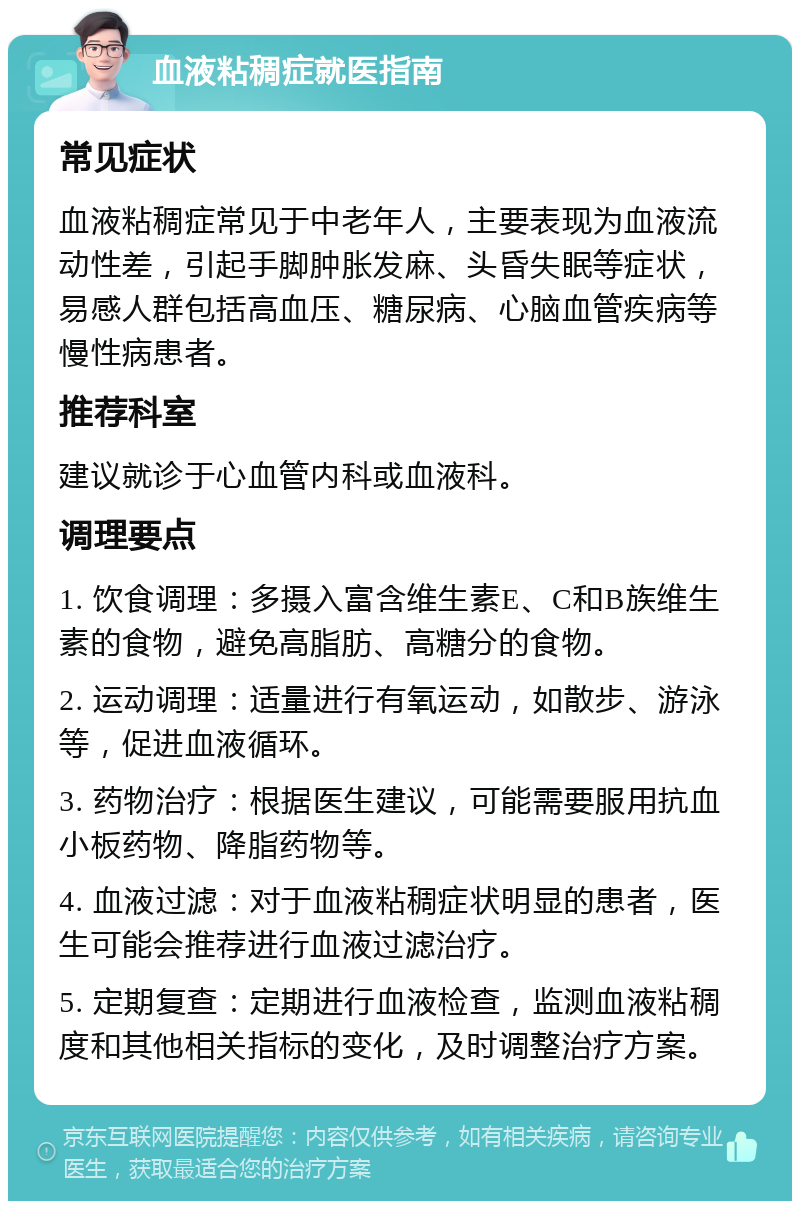 血液粘稠症就医指南 常见症状 血液粘稠症常见于中老年人，主要表现为血液流动性差，引起手脚肿胀发麻、头昏失眠等症状，易感人群包括高血压、糖尿病、心脑血管疾病等慢性病患者。 推荐科室 建议就诊于心血管内科或血液科。 调理要点 1. 饮食调理：多摄入富含维生素E、C和B族维生素的食物，避免高脂肪、高糖分的食物。 2. 运动调理：适量进行有氧运动，如散步、游泳等，促进血液循环。 3. 药物治疗：根据医生建议，可能需要服用抗血小板药物、降脂药物等。 4. 血液过滤：对于血液粘稠症状明显的患者，医生可能会推荐进行血液过滤治疗。 5. 定期复查：定期进行血液检查，监测血液粘稠度和其他相关指标的变化，及时调整治疗方案。