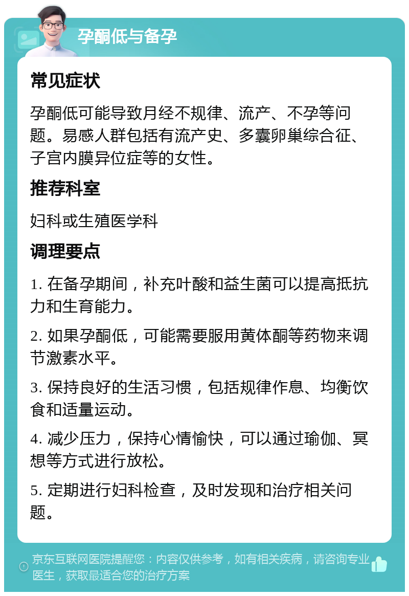 孕酮低与备孕 常见症状 孕酮低可能导致月经不规律、流产、不孕等问题。易感人群包括有流产史、多囊卵巢综合征、子宫内膜异位症等的女性。 推荐科室 妇科或生殖医学科 调理要点 1. 在备孕期间，补充叶酸和益生菌可以提高抵抗力和生育能力。 2. 如果孕酮低，可能需要服用黄体酮等药物来调节激素水平。 3. 保持良好的生活习惯，包括规律作息、均衡饮食和适量运动。 4. 减少压力，保持心情愉快，可以通过瑜伽、冥想等方式进行放松。 5. 定期进行妇科检查，及时发现和治疗相关问题。