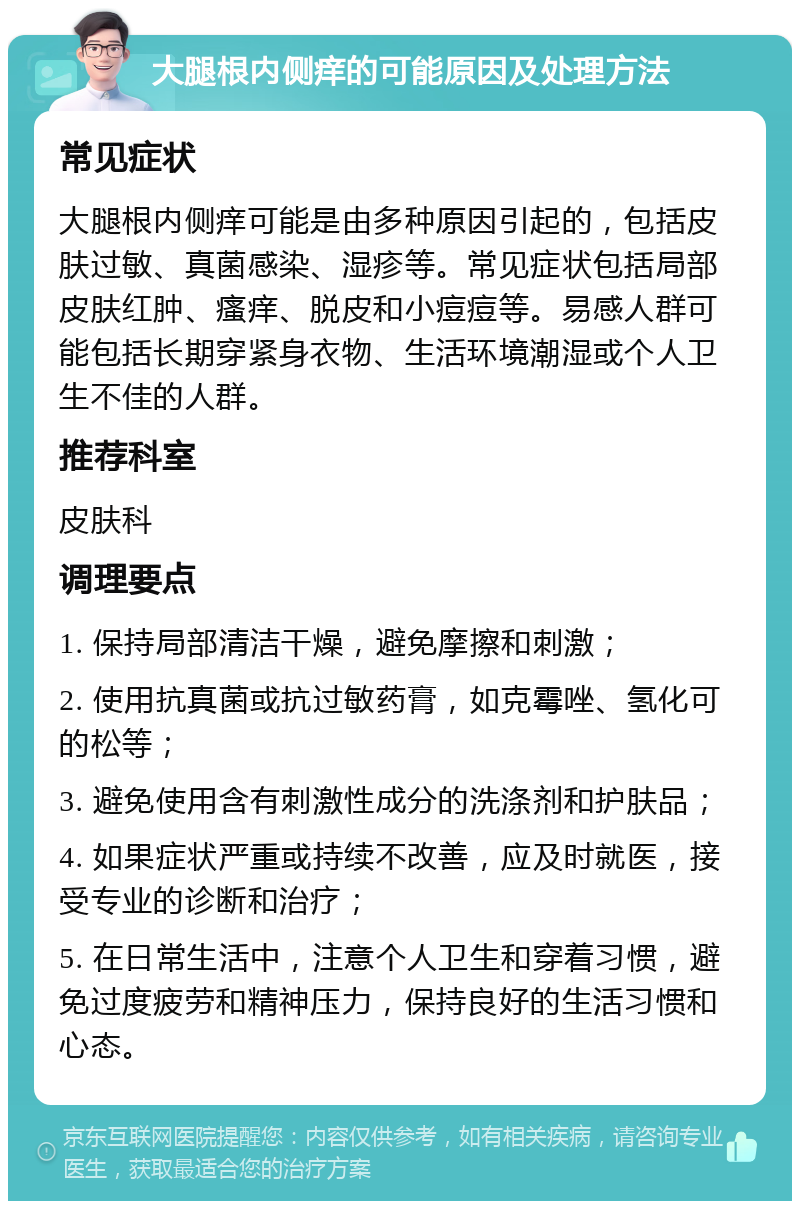 大腿根内侧痒的可能原因及处理方法 常见症状 大腿根内侧痒可能是由多种原因引起的，包括皮肤过敏、真菌感染、湿疹等。常见症状包括局部皮肤红肿、瘙痒、脱皮和小痘痘等。易感人群可能包括长期穿紧身衣物、生活环境潮湿或个人卫生不佳的人群。 推荐科室 皮肤科 调理要点 1. 保持局部清洁干燥，避免摩擦和刺激； 2. 使用抗真菌或抗过敏药膏，如克霉唑、氢化可的松等； 3. 避免使用含有刺激性成分的洗涤剂和护肤品； 4. 如果症状严重或持续不改善，应及时就医，接受专业的诊断和治疗； 5. 在日常生活中，注意个人卫生和穿着习惯，避免过度疲劳和精神压力，保持良好的生活习惯和心态。