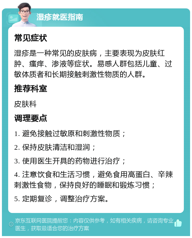 湿疹就医指南 常见症状 湿疹是一种常见的皮肤病，主要表现为皮肤红肿、瘙痒、渗液等症状。易感人群包括儿童、过敏体质者和长期接触刺激性物质的人群。 推荐科室 皮肤科 调理要点 1. 避免接触过敏原和刺激性物质； 2. 保持皮肤清洁和湿润； 3. 使用医生开具的药物进行治疗； 4. 注意饮食和生活习惯，避免食用高蛋白、辛辣刺激性食物，保持良好的睡眠和锻炼习惯； 5. 定期复诊，调整治疗方案。