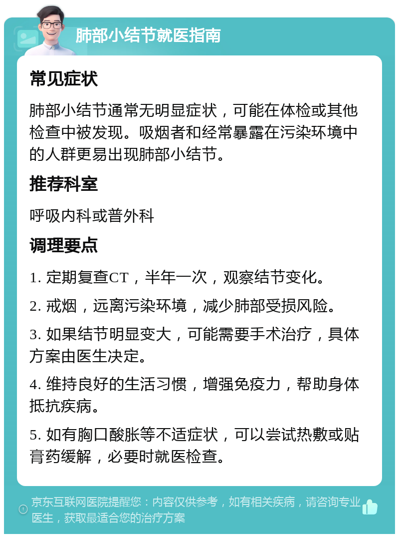 肺部小结节就医指南 常见症状 肺部小结节通常无明显症状，可能在体检或其他检查中被发现。吸烟者和经常暴露在污染环境中的人群更易出现肺部小结节。 推荐科室 呼吸内科或普外科 调理要点 1. 定期复查CT，半年一次，观察结节变化。 2. 戒烟，远离污染环境，减少肺部受损风险。 3. 如果结节明显变大，可能需要手术治疗，具体方案由医生决定。 4. 维持良好的生活习惯，增强免疫力，帮助身体抵抗疾病。 5. 如有胸口酸胀等不适症状，可以尝试热敷或贴膏药缓解，必要时就医检查。