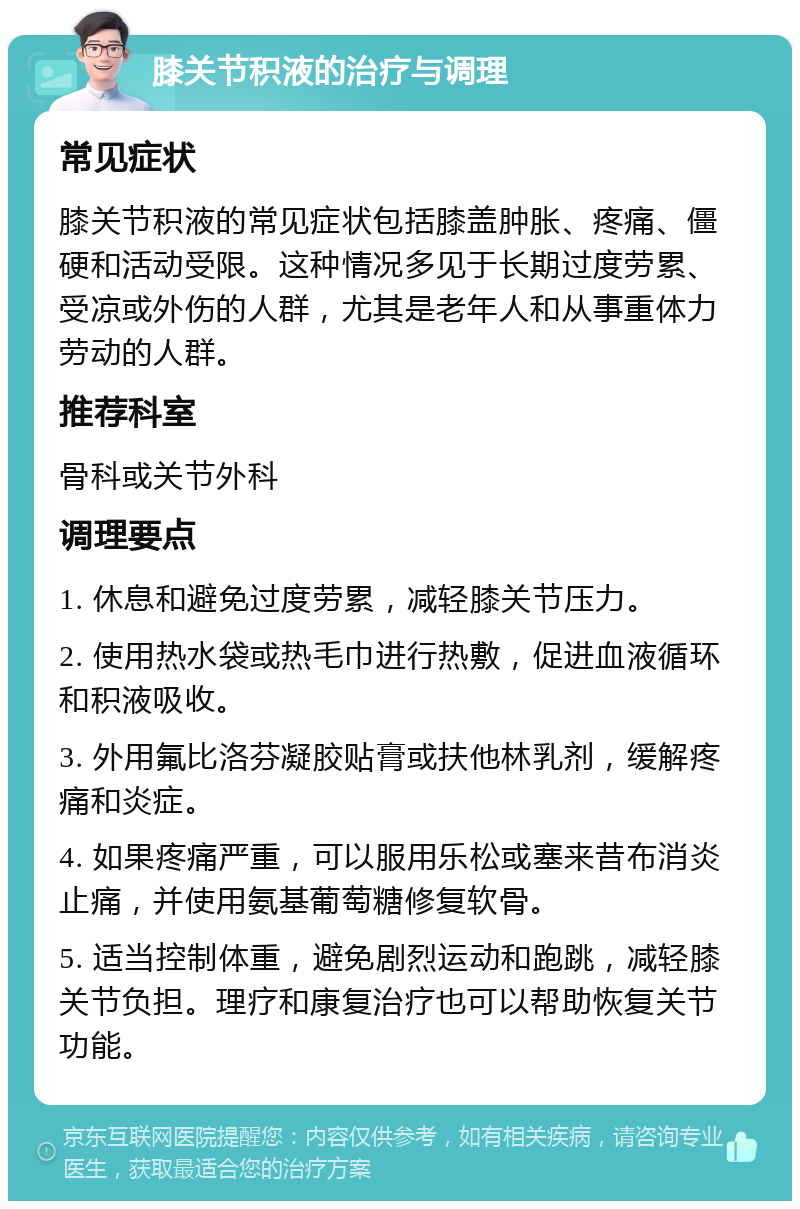 膝关节积液的治疗与调理 常见症状 膝关节积液的常见症状包括膝盖肿胀、疼痛、僵硬和活动受限。这种情况多见于长期过度劳累、受凉或外伤的人群，尤其是老年人和从事重体力劳动的人群。 推荐科室 骨科或关节外科 调理要点 1. 休息和避免过度劳累，减轻膝关节压力。 2. 使用热水袋或热毛巾进行热敷，促进血液循环和积液吸收。 3. 外用氟比洛芬凝胶贴膏或扶他林乳剂，缓解疼痛和炎症。 4. 如果疼痛严重，可以服用乐松或塞来昔布消炎止痛，并使用氨基葡萄糖修复软骨。 5. 适当控制体重，避免剧烈运动和跑跳，减轻膝关节负担。理疗和康复治疗也可以帮助恢复关节功能。