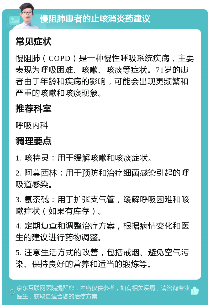 慢阻肺患者的止咳消炎药建议 常见症状 慢阻肺（COPD）是一种慢性呼吸系统疾病，主要表现为呼吸困难、咳嗽、咳痰等症状。71岁的患者由于年龄和疾病的影响，可能会出现更频繁和严重的咳嗽和咳痰现象。 推荐科室 呼吸内科 调理要点 1. 咳特灵：用于缓解咳嗽和咳痰症状。 2. 阿莫西林：用于预防和治疗细菌感染引起的呼吸道感染。 3. 氨茶碱：用于扩张支气管，缓解呼吸困难和咳嗽症状（如果有库存）。 4. 定期复查和调整治疗方案，根据病情变化和医生的建议进行药物调整。 5. 注意生活方式的改善，包括戒烟、避免空气污染、保持良好的营养和适当的锻炼等。