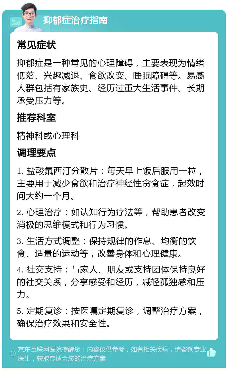 抑郁症治疗指南 常见症状 抑郁症是一种常见的心理障碍，主要表现为情绪低落、兴趣减退、食欲改变、睡眠障碍等。易感人群包括有家族史、经历过重大生活事件、长期承受压力等。 推荐科室 精神科或心理科 调理要点 1. 盐酸氟西汀分散片：每天早上饭后服用一粒，主要用于减少食欲和治疗神经性贪食症，起效时间大约一个月。 2. 心理治疗：如认知行为疗法等，帮助患者改变消极的思维模式和行为习惯。 3. 生活方式调整：保持规律的作息、均衡的饮食、适量的运动等，改善身体和心理健康。 4. 社交支持：与家人、朋友或支持团体保持良好的社交关系，分享感受和经历，减轻孤独感和压力。 5. 定期复诊：按医嘱定期复诊，调整治疗方案，确保治疗效果和安全性。